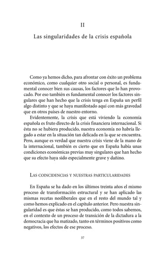II
Las singularidades de la crisis española
Como ya hemos dicho, para afrontar con éxito un problema
económico, como cualquier otro social o personal, es funda-
mental conocer bien sus causas, los factores que lo han provo-
cado. Por eso también es fundamental conocer los factores sin-
gulares que han hecho que la crisis tenga en España un perfil
algo distinto y que se haya manifestado aquí con más gravedad
que en otros países de nuestro entorno.
Evidentemente, la crisis que está viviendo la economía
española es fruto directo de la crisis financiera internacional. Si
ésta no se hubiera producido, nuestra economía no habría lle-
gado a estar en la situación tan delicada en la que se encuentra.
Pero, aunque es verdad que nuestra crisis viene de la mano de
la internacional, también es cierto que en España había unas
condiciones económicas previas muy singulares que han hecho
que su efecto haya sido especialmente grave y dañino.
LAS COINCIDENCIAS Y NUESTRAS PARTICULARIDADES
En España se ha dado en los últimos treinta años el mismo
proceso de transformación estructural y se han aplicado las
mismas recetas neoliberales que en el resto del mundo tal y
como hemos explicado en el capítulo anterior. Pero nuestra sin-
gularidad es que éstas se han producido, como todos sabemos,
en el contexto de un proceso de transición de la dictadura a la
democracia que ha matizado, tanto en términos positivos como
negativos, los efectos de ese proceso.
37
Alternativas.qxl.qxp 10/10/2011 13:53 PÆgina 37
 