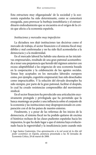Esta estructura muy oligarquizada2
de la sociedad y la eco-
nomía españolas ha sido determinante, como se comentará
enseguida, para provocar la burbuja inmobiliaria y el extraor-
dinario endeudamiento que se encuentra en el origen de la cri-
sis que afecta a la economía española.
Instituciones y mercados muy imperfectos
La dictadura nos dejó instituciones tan decisivas como el
mercado de trabajo, el sector financiero o el sistema fiscal muy
débiles y mal conformadas y no ha sido fácil acomodarlas a la
democracia y a la modernidad.
En el mercado laboral ha habido una dureza en las iniciati-
vas empresariales, resultado de una gran patronal acostumbra-
da a tener una prepotencia que heredó del régimen anterior con
escasa adaptabilidad a las exigencias de una economía basada
en la cooperación y la colaboración de los agentes sociales.
Temas hoy aceptados en los mercados laborales europeos
como, por ejemplo, cogestión empresarial, han sido desechados
como impracticables. Y la solución del elevado desempleo ha
sido siempre, por parte de la gran patronal, facilitar el despido,
lo cual ha creado resistencias comprensibles del movimiento
sindical.
En el sector financiero ha prevalecido una articulación exce-
sivamente protegida y privilegiada que ha permitido que la
banca mantenga un poder y una influencia sobre el conjunto de
la economía y las instituciones muy desproporcionado en com-
paración con el de los países de nuestro entorno.
Finalmente, y a pesar de las reformas de los inicios de la
democracia, el sistema fiscal no ha podido quitarse de encima
el histórico rechazo de las clases pudientes españolas hacia los
impuestos, lo que ha dado lugar a que el sistema haya evolucio-
nado hacia la regresividad y la insuficiencia justo cuando más
HAY ALTERNATIVAS
40
2. Iago Santos Castroviejo, Una aproximación a la red social de la élite del
poder económico en España, ponencia presentada a las XI Jornadas de
Economía Crítica, 28 de marzo de 2008.
Alternativas.qxl.qxp 10/10/2011 13:53 PÆgina 40
 