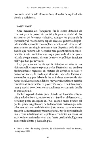 necesario hubiera sido alcanzar dosis elevadas de equidad, efi-
ciencia y suficiencia.
Déficit social3
Otra herencia del franquismo fue la escasa dotación de
recursos para la protección social y la gran debilidad de las
estructuras del bienestar colectivo. Aunque los pactos de la
transición y el relativamente rápido acceso al gobierno del par-
tido socialista permitieron ampliar estructuras de bienestar de
gran alcance, en ningún momento han dispuesto de la finan-
ciación que hubiera sido necesaria para garantizarles su conso-
lidación. Y esta insuficiencia es la que provoca la idea tan gene-
ralizada de que nuestro sistema de servicios públicos funciona
mal y que hay que revisarlo.
Hay que tener en cuenta que la dictadura no sólo fue un
régimen políticamente represor de las libertades sino también
profundamente regresivo en materia de derechos sociales y
protección social, de modo que al morir el dictador España se
encontraba muy por debajo de los estándares europeos de bie-
nestar social, arrastrando déficits muy considerables en materia
educativa, de innovación, en protección social o en infraestruc-
turas y capital colectivos, como analizaremos con más detalle
en otro capítulo.
De hecho puede decirse que el Estado del Bienestar (educa-
ción y salud universal, protección a las familias, al desempleo...
) era muy pobre en España en 1975, cuando murió Franco, así
que los primeros gobiernos de la democracia tuvieron que arti-
cular esas estructuras de bienestar justo en una coyuntura mar-
cada por las restricciones presupuestarias, por la imposición de
una lectura ultraliberal de la política económica en todos los
espacios internacionales y con una fuerte presión ideológica en
este sentido dentro y fuera del país.
LAS SINGULARIDADES DE LA CRISIS ESPAÑOLA
41
3. Véase la obra de Vicenç Navarro, El subdesarrollo social de España,
Anagrama, 2006.
Alternativas.qxl.qxp 10/10/2011 13:53 PÆgina 41
 