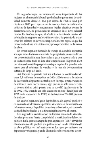 En segundo lugar, un incremento muy importante de las
mujeres en el mercado laboral que ha hecho que su tasa de acti-
vidad aumenta desde el 45,1 por ciento de 1996 al 60,2 por
ciento en 2006 pero que, al no ir acompañado de suficientes
políticas de igualdad y mecanismos legales efectivos contra la
discriminación, ha provocado un descenso en el nivel salarial
medio. Un fenómeno que, al añadirse a la entrada masiva de
población inmigrante en los últimos años, ha permitido man-
tener los salarios en niveles excepcionalmente bajos, lo que ha
incentivado el uso más intensivo y poco productivo de la mano
de obra.
En tercer lugar, un mercado de trabajo en donde la asimetría
a la que antes hicimos referencia ha propiciado unas condicio-
nes de contratación muy favorables al gran empresariado y que
se traduce sobre todo en una alta temporalidad (superior al 30
por ciento durante largos periodos) que explica los grandes vai-
venes que el volumen de empleo y la tasa de desocupación
sufren a lo largo del ciclo.
Así, España ha pasado casi sin solución de continuidad de
crear 2,3 millones de empleos en 2004-2006 y estar a la cabeza
de la creación de puestos de trabajo en Europa, a perder cientos
de miles en unos pocos meses, algo que no es sólo característi-
co de esta última crisis puesto que ya sucedió igualmente en la
de 1992-1993 cuando en sólo dieciocho meses (desde julio de
1992 hasta diciembre de 1993) se destruyeron 734.000 puestos
de trabajo.
En cuarto lugar, una gran dependencia del capital público y
en concreto de decisiones políticas vinculadas a la inversión en
infraestructuras, a la política de suelo y urbanística, así como de
las facilidades fiscales y a la financiación externa al sector.
Los auges de la construcción en España han estado vincula-
dos siempre a una fuerte complicidad y participación del sector
público. En la primera etapa de gran expansión (1987-1992) fue
el endeudamiento público y la potenciación desde el Estado de
la obra pública en infraestructuras los que permitieron su
expansión vertiginosa y en la última fase de crecimiento desor-
LAS SINGULARIDADES DE LA CRISIS ESPAÑOLA
47
Alternativas.qxl.qxp 10/10/2011 13:53 PÆgina 47
 