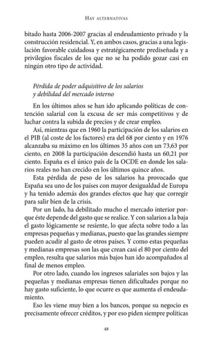 bitado hasta 2006-2007 gracias al endeudamiento privado y la
construcción residencial. Y, en ambos casos, gracias a una legis-
lación favorable cuidadosa y estratégicamente prediseñada y a
privilegios fiscales de los que no se ha podido gozar casi en
ningún otro tipo de actividad.
Pérdida de poder adquisitivo de los salarios
y debilidad del mercado interno
En los últimos años se han ido aplicando políticas de con-
tención salarial con la excusa de ser más competitivos y de
luchar contra la subida de precios y de crear empleo.
Así, mientras que en 1960 la participación de los salarios en
el PIB (al coste de los factores) era del 68 por ciento y en 1976
alcanzaba su máximo en los últimos 35 años con un 73,63 por
ciento, en 2008 la participación descendió hasta un 60,21 por
ciento. España es el único país de la OCDE en donde los sala-
rios reales no han crecido en los últimos quince años.
Esta pérdida de peso de los salarios ha provocado que
España sea uno de los países con mayor desigualdad de Europa
y ha tenido además dos grandes efectos que hay que corregir
para salir bien de la crisis.
Por un lado, ha debilitado mucho el mercado interior por-
que éste depende del gasto que se realice. Y con salarios a la baja
el gasto lógicamente se resiente, lo que afecta sobre todo a las
empresas pequeñas y medianas, puesto que las grandes siempre
pueden acudir al gasto de otros países. Y como estas pequeñas
y medianas empresas son las que crean casi el 80 por ciento del
empleo, resulta que salarios más bajos han ido acompañados al
final de menos empleo.
Por otro lado, cuando los ingresos salariales son bajos y las
pequeñas y medianas empresas tienen dificultades porque no
hay gasto suficiente, lo que ocurre es que aumenta el endeuda-
miento.
Eso les viene muy bien a los bancos, porque su negocio es
precisamente ofrecer créditos, y por eso piden siempre políticas
HAY ALTERNATIVAS
48
Alternativas.qxl.qxp 10/10/2011 13:53 PÆgina 48
 