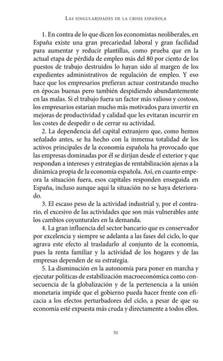 1. En contra de lo que dicen los economistas neoliberales, en
España existe una gran precariedad laboral y gran facilidad
para aumentar y reducir plantillas, como prueba que en la
actual etapa de pérdida de empleo más del 80 por ciento de los
puestos de trabajo destruidos lo hayan sido al margen de los
expedientes administrativos de regulación de empleo. Y eso
hace que los empresarios prefieran actuar contratando mucho
en épocas buenas pero también despidiendo abundantemente
en las malas. Si el trabajo fuera un factor más valioso y costoso,
los empresarios estarían mucho más motivados para invertir en
mejoras de productividad y calidad que les evitaran incurrir en
los costes de despedir o de cerrar su actividad.
2. La dependencia del capital extranjero que, como hemos
señalado antes, se ha hecho con la inmensa totalidad de los
activos principales de la economía española ha provocado que
las empresas dominadas por él se dirijan desde el exterior y que
respondan a intereses y estrategias de rentabilización ajenas a la
dinámica propia de la economía española. Así, en cuanto empe-
ora la situación fuera, esos capitales responden enseguida en
España, incluso aunque aquí la situación no se haya deteriora-
do.
3. El escaso peso de la actividad industrial y, por el contra-
rio, el excesivo de las actividades que son más vulnerables ante
los cambios coyunturales en la demanda.
4. La gran influencia del sector bancario que es conservador
por excelencia y siempre se adelanta a las fases del ciclo, lo que
agrava este efecto al trasladarlo al conjunto de la economía,
pues la renta familiar y la actividad de los hogares y de las
empresas dependen de su estrategia.
5. La disminución en la autonomía para poner en marcha y
ejecutar políticas de estabilización macroeconómica como con-
secuencia de la globalización y de la pertenencia a la unión
monetaria impide que el gobierno pueda hacer frente con efi-
cacia a los efectos perturbadores del ciclo, a pesar de que su
economía esté expuesta más cruda y directamente a todos ellos.
LAS SINGULARIDADES DE LA CRISIS ESPAÑOLA
51
Alternativas.qxl.qxp 10/10/2011 13:53 PÆgina 51
 
