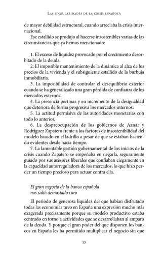 de mayor debilidad estructural, cuando arreciaba la crisis inter-
nacional.
Ese estallido se produjo al hacerse insostenibles varias de las
circunstancias que ya hemos mencionado:
1. El exceso de liquidez provocado por el crecimiento desor-
bitado de la deuda.
2. El imposible mantenimiento de la dinámica al alza de los
precios de la vivienda y el subsiguiente estallido de la burbuja
inmobiliaria.
3. La imposibilidad de controlar el desequilibrio exterior
cuando se ha generalizado una gran pérdida de confianza de los
mercados externos.
4. La presencia pertinaz y en incremento de la desigualdad
que deteriora de forma progresiva los mercados internos.
5. La actitud permisiva de las autoridades monetarias con
todo lo anterior.
6. La despreocupación de los gobiernos de Aznar y
Rodríguez Zapatero frente a los factores de insostenibilidad del
modelo basado en el ladrillo a pesar de que se estaban hacien-
do evidentes desde hacía tiempo.
7. La lamentable gestión gubernamental de los inicios de la
crisis cuando Zapatero se empeñaba en negarla, seguramente
guiado por sus asesores liberales que confiaban ciegamente en
la capacidad autorreguladora de los mercados, lo que hizo per-
der un tiempo precioso para actuar contra ella.
El gran negocio de la banca española
nos salió demasiado caro
El periodo de generosa liquidez del que habían disfrutado
todas las economías tuvo en España una expresión mucho más
exagerada precisamente porque su modelo productivo estaba
centrado en torno a actividades que se desarrollaban al amparo
de la deuda. Y porque el gran poder del que disponen los ban-
cos en España les ha permitido multiplicar el negocio sin que
LAS SINGULARIDADES DE LA CRISIS ESPAÑOLA
53
Alternativas.qxl.qxp 10/10/2011 13:53 PÆgina 53
 