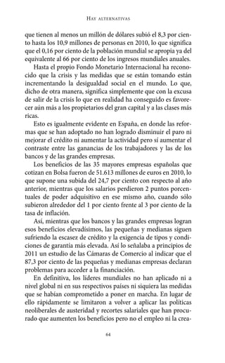 que tienen al menos un millón de dólares subió el 8,3 por cien-
to hasta los 10,9 millones de personas en 2010, lo que significa
que el 0,16 por ciento de la población mundial se apropia ya del
equivalente al 66 por ciento de los ingresos mundiales anuales.
Hasta el propio Fondo Monetario Internacional ha recono-
cido que la crisis y las medidas que se están tomando están
incrementando la desigualdad social en el mundo. Lo que,
dicho de otra manera, significa simplemente que con la excusa
de salir de la crisis lo que en realidad ha conseguido es favore-
cer aún más a los propietarios del gran capital y a las clases más
ricas.
Esto es igualmente evidente en España, en donde las refor-
mas que se han adoptado no han logrado disminuir el paro ni
mejorar el crédito ni aumentar la actividad pero sí aumentar el
contraste entre las ganancias de los trabajadores y las de los
bancos y de las grandes empresas.
Los beneficios de las 35 mayores empresas españolas que
cotizan en Bolsa fueron de 51.613 millones de euros en 2010, lo
que supone una subida del 24,7 por ciento con respecto al año
anterior, mientras que los salarios perdieron 2 puntos porcen-
tuales de poder adquisitivo en ese mismo año, cuando sólo
subieron alrededor del 1 por ciento frente al 3 por ciento de la
tasa de inflación.
Así, mientras que los bancos y las grandes empresas logran
esos beneficios elevadísimos, las pequeñas y medianas siguen
sufriendo la escasez de crédito y la exigencia de tipos y condi-
ciones de garantía más elevada. Así lo señalaba a principios de
2011 un estudio de las Cámaras de Comercio al indicar que el
87,3 por ciento de las pequeñas y medianas empresas declaran
problemas para acceder a la financiación.
En definitiva, los líderes mundiales no han aplicado ni a
nivel global ni en sus respectivos países ni siquiera las medidas
que se habían comprometido a poner en marcha. En lugar de
ello rápidamente se limitaron a volver a aplicar las políticas
neoliberales de austeridad y recortes salariales que han procu-
rado que aumenten los beneficios pero no el empleo ni la crea-
HAY ALTERNATIVAS
64
Alternativas.qxl.qxp 10/10/2011 13:53 PÆgina 64
 