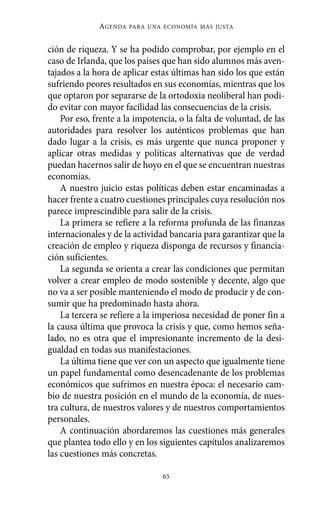 ción de riqueza. Y se ha podido comprobar, por ejemplo en el
caso de Irlanda, que los países que han sido alumnos más aven-
tajados a la hora de aplicar estas últimas han sido los que están
sufriendo peores resultados en sus economías, mientras que los
que optaron por separarse de la ortodoxia neoliberal han podi-
do evitar con mayor facilidad las consecuencias de la crisis.
Por eso, frente a la impotencia, o la falta de voluntad, de las
autoridades para resolver los auténticos problemas que han
dado lugar a la crisis, es más urgente que nunca proponer y
aplicar otras medidas y políticas alternativas que de verdad
puedan hacernos salir de hoyo en el que se encuentran nuestras
economías.
A nuestro juicio estas políticas deben estar encaminadas a
hacer frente a cuatro cuestiones principales cuya resolución nos
parece imprescindible para salir de la crisis.
La primera se refiere a la reforma profunda de las finanzas
internacionales y de la actividad bancaria para garantizar que la
creación de empleo y riqueza disponga de recursos y financia-
ción suficientes.
La segunda se orienta a crear las condiciones que permitan
volver a crear empleo de modo sostenible y decente, algo que
no va a ser posible manteniendo el modo de producir y de con-
sumir que ha predominado hasta ahora.
La tercera se refiere a la imperiosa necesidad de poner fin a
la causa última que provoca la crisis y que, como hemos seña-
lado, no es otra que el impresionante incremento de la desi-
gualdad en todas sus manifestaciones.
La última tiene que ver con un aspecto que igualmente tiene
un papel fundamental como desencadenante de los problemas
económicos que sufrimos en nuestra época: el necesario cam-
bio de nuestra posición en el mundo de la economía, de nues-
tra cultura, de nuestros valores y de nuestros comportamientos
personales.
A continuación abordaremos las cuestiones más generales
que plantea todo ello y en los siguientes capítulos analizaremos
las cuestiones más concretas.
AGENDA PARA UNA ECONOMÍA MÁS JUSTA
65
Alternativas.qxl.qxp 10/10/2011 13:53 PÆgina 65
 