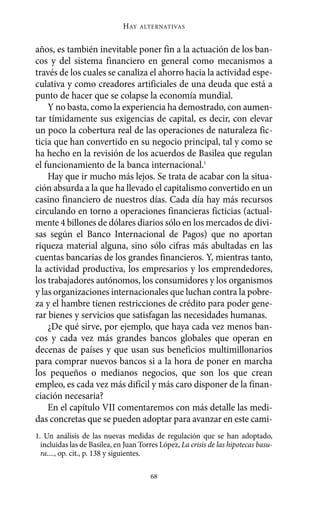 años, es también inevitable poner fin a la actuación de los ban-
cos y del sistema financiero en general como mecanismos a
través de los cuales se canaliza el ahorro hacia la actividad espe-
culativa y como creadores artificiales de una deuda que está a
punto de hacer que se colapse la economía mundial.
Y no basta, como la experiencia ha demostrado, con aumen-
tar tímidamente sus exigencias de capital, es decir, con elevar
un poco la cobertura real de las operaciones de naturaleza fic-
ticia que han convertido en su negocio principal, tal y como se
ha hecho en la revisión de los acuerdos de Basilea que regulan
el funcionamiento de la banca internacional.1
Hay que ir mucho más lejos. Se trata de acabar con la situa-
ción absurda a la que ha llevado el capitalismo convertido en un
casino financiero de nuestros días. Cada día hay más recursos
circulando en torno a operaciones financieras ficticias (actual-
mente 4 billones de dólares diarios sólo en los mercados de divi-
sas según el Banco Internacional de Pagos) que no aportan
riqueza material alguna, sino sólo cifras más abultadas en las
cuentas bancarias de los grandes financieros. Y, mientras tanto,
la actividad productiva, los empresarios y los emprendedores,
los trabajadores autónomos, los consumidores y los organismos
y las organizaciones internacionales que luchan contra la pobre-
za y el hambre tienen restricciones de crédito para poder gene-
rar bienes y servicios que satisfagan las necesidades humanas.
¿De qué sirve, por ejemplo, que haya cada vez menos ban-
cos y cada vez más grandes bancos globales que operan en
decenas de países y que usan sus beneficios multimillonarios
para comprar nuevos bancos si a la hora de poner en marcha
los pequeños o medianos negocios, que son los que crean
empleo, es cada vez más difícil y más caro disponer de la finan-
ciación necesaria?
En el capítulo VII comentaremos con más detalle las medi-
das concretas que se pueden adoptar para avanzar en este cami-
HAY ALTERNATIVAS
68
1. Un análisis de las nuevas medidas de regulación que se han adoptado,
incluidas las de Basilea, en Juan Torres López, La crisis de las hipotecas basu-
ra...., op. cit., p. 138 y siguientes.
Alternativas.qxl.qxp 10/10/2011 13:53 PÆgina 68
 