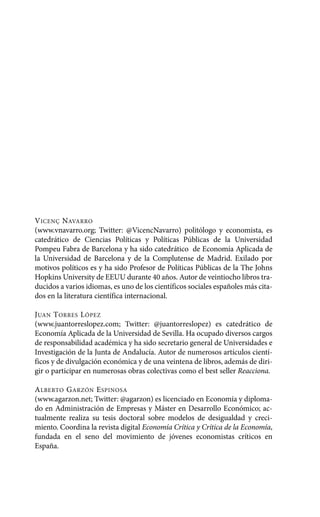 VICENÇ NAVARRO
(www.vnavarro.org; Twitter: @VicencNavarro) politólogo y economista, es
catedrático de Ciencias Políticas y Políticas Públicas de la Universidad
Pompeu Fabra de Barcelona y ha sido catedrático de Economía Aplicada de
la Universidad de Barcelona y de la Complutense de Madrid. Exilado por
motivos políticos es y ha sido Profesor de Políticas Públicas de la The Johns
Hopkins University de EEUU durante 40 años. Autor de veintiocho libros tra-
ducidos a varios idiomas, es uno de los científicos sociales españoles más cita-
dos en la literatura científica internacional.
JUAN TORRES LÓPEZ
(www.juantorreslopez.com; Twitter: @juantorreslopez) es catedrático de
Economía Aplicada de la Universidad de Sevilla. Ha ocupado diversos cargos
de responsabilidad académica y ha sido secretario general de Universidades e
Investigación de la Junta de Andalucía. Autor de numerosos artículos cientí-
ficos y de divulgación económica y de una veintena de libros, además de diri-
gir o participar en numerosas obras colectivas como el best seller Reacciona.
ALBERTO GARZÓN ESPINOSA
(www.agarzon.net; Twitter: @agarzon) es licenciado en Economía y diploma-
do en Administración de Empresas y Máster en Desarrollo Económico; ac-
tualmente realiza su tesis doctoral sobre modelos de desigualdad y creci-
miento. Coordina la revista digital Economía Crítica y Crítica de la Economía,
fundada en el seno del movimiento de jóvenes economistas críticos en
España.
Alternativas.qxl.qxp 10/10/2011 13:53 PÆgina 6
 