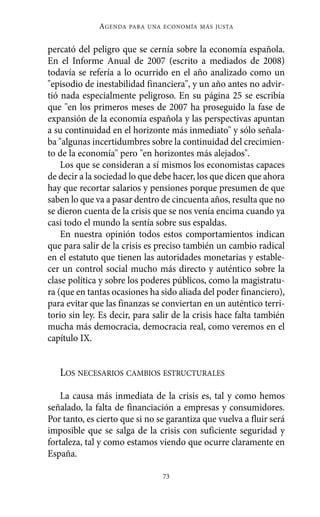 percató del peligro que se cernía sobre la economía española.
En el Informe Anual de 2007 (escrito a mediados de 2008)
todavía se refería a lo ocurrido en el año analizado como un
"episodio de inestabilidad financiera", y un año antes no advir-
tió nada especialmente peligroso. En su página 25 se escribía
que "en los primeros meses de 2007 ha proseguido la fase de
expansión de la economía española y las perspectivas apuntan
a su continuidad en el horizonte más inmediato" y sólo señala-
ba "algunas incertidumbres sobre la continuidad del crecimien-
to de la economía" pero "en horizontes más alejados".
Los que se consideran a sí mismos los economistas capaces
de decir a la sociedad lo que debe hacer, los que dicen que ahora
hay que recortar salarios y pensiones porque presumen de que
saben lo que va a pasar dentro de cincuenta años, resulta que no
se dieron cuenta de la crisis que se nos venía encima cuando ya
casi todo el mundo la sentía sobre sus espaldas.
En nuestra opinión todos estos comportamientos indican
que para salir de la crisis es preciso también un cambio radical
en el estatuto que tienen las autoridades monetarias y estable-
cer un control social mucho más directo y auténtico sobre la
clase política y sobre los poderes públicos, como la magistratu-
ra (que en tantas ocasiones ha sido aliada del poder financiero),
para evitar que las finanzas se conviertan en un auténtico terri-
torio sin ley. Es decir, para salir de la crisis hace falta también
mucha más democracia, democracia real, como veremos en el
capítulo IX.
LOS NECESARIOS CAMBIOS ESTRUCTURALES
La causa más inmediata de la crisis es, tal y como hemos
señalado, la falta de financiación a empresas y consumidores.
Por tanto, es cierto que si no se garantiza que vuelva a fluir será
imposible que se salga de la crisis con suficiente seguridad y
fortaleza, tal y como estamos viendo que ocurre claramente en
España.
AGENDA PARA UNA ECONOMÍA MÁS JUSTA
73
Alternativas.qxl.qxp 10/10/2011 13:53 PÆgina 73
 