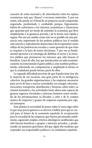 creación de renta nacional y de interrelación entre los sujetos
económicos más que "dinero" o recursos materiales. Y, por esa
razón, sólo puede ser el final de un proyecto social compartido,
negociado, prediseñado y combatido porque, lógicamente,
habría de enfrentarse a los intereses económicos y financieros
que apuestan por un modo de entender la economía que lleve
simplemente a la ganancia privada y de la forma más rápida y
segura. Por eso un cambio como éste no es posible sin una pre-
sencia muy importante de los poderes públicos (en el sentido
más estricto y radicalmente democrático de la expresión) como
reflejo de las preferencias sociales y como garantía de que éstas
se respetan a la hora de tomar decisiones. Y por eso es funda-
mental oponerse a la estrategia de debilitar el sector y la inicia-
tiva pública que promueven los intereses que sólo buscan el
beneficio. Lejos de ello, hay que fortalecerlos no sólo económi-
camente incrementando el gasto público, sino también política-
mente, reforzando sus competencias y ampliando la forma en
que la ciudadanía puede formar parte de ellos.
La segunda dificultad proviene de que España tiene hoy día
la mayoría de sus recursos, una gran parte de su inteligencia
colectiva, las grandes organizaciones y las empresas necesarias
para servir de base a nuevas actividades (en energía, telecomu-
nicaciones, transportes, distribución y finanzas, sobre todo), su
sistema formativo y las actividades hasta ahora más capaces de
generar ingresos vinculados a intereses foráneos como resulta-
do de las privatizaciones ya llevadas a cabo y de la compra
masiva de empresas y grupos de empresas españolas por capi-
tal extranjero.
Esto plantea la necesidad de poner sobre la mesa algo sobre
lo que muy pocos quieren o se atreven a hablar pero que es cru-
cial para el futuro de la economía española: la recuperación
para la sociedad de las empresas que fueron privatizadas inútil-
mente, siguiendo simples criterios ideológicos neoliberales que
sólo buscan beneficiar a grupos e intereses privados, y produ-
ciendo un perjuicio gravísimo, del que algún día tendrían que
responder sus responsables políticos a la ciudadanía española.
HAY ALTERNATIVAS
76
Alternativas.qxl.qxp 10/10/2011 13:53 PÆgina 76
 