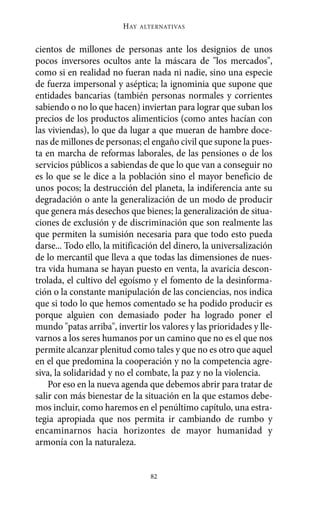 cientos de millones de personas ante los designios de unos
pocos inversores ocultos ante la máscara de "los mercados",
como si en realidad no fueran nada ni nadie, sino una especie
de fuerza impersonal y aséptica; la ignominia que supone que
entidades bancarias (también personas normales y corrientes
sabiendo o no lo que hacen) inviertan para lograr que suban los
precios de los productos alimenticios (como antes hacían con
las viviendas), lo que da lugar a que mueran de hambre doce-
nas de millones de personas; el engaño civil que supone la pues-
ta en marcha de reformas laborales, de las pensiones o de los
servicios públicos a sabiendas de que lo que van a conseguir no
es lo que se le dice a la población sino el mayor beneficio de
unos pocos; la destrucción del planeta, la indiferencia ante su
degradación o ante la generalización de un modo de producir
que genera más desechos que bienes; la generalización de situa-
ciones de exclusión y de discriminación que son realmente las
que permiten la sumisión necesaria para que todo esto pueda
darse... Todo ello, la mitificación del dinero, la universalización
de lo mercantil que lleva a que todas las dimensiones de nues-
tra vida humana se hayan puesto en venta, la avaricia descon-
trolada, el cultivo del egoísmo y el fomento de la desinforma-
ción o la constante manipulación de las conciencias, nos indica
que si todo lo que hemos comentado se ha podido producir es
porque alguien con demasiado poder ha logrado poner el
mundo "patas arriba", invertir los valores y las prioridades y lle-
varnos a los seres humanos por un camino que no es el que nos
permite alcanzar plenitud como tales y que no es otro que aquel
en el que predomina la cooperación y no la competencia agre-
siva, la solidaridad y no el combate, la paz y no la violencia.
Por eso en la nueva agenda que debemos abrir para tratar de
salir con más bienestar de la situación en la que estamos debe-
mos incluir, como haremos en el penúltimo capítulo, una estra-
tegia apropiada que nos permita ir cambiando de rumbo y
encaminarnos hacia horizontes de mayor humanidad y
armonía con la naturaleza.
HAY ALTERNATIVAS
82
Alternativas.qxl.qxp 10/10/2011 13:53 PÆgina 82
 
