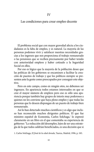 IV
Las condiciones para crear empleo decente
El problema social que con mayor gravedad afecta a los ciu-
dadanos es la falta de empleo, y es natural. La mayoría de las
personas podemos vivir y satisfacer nuestras necesidades gra-
cias a los ingresos que nos proporciona el trabajo remunerado
o las pensiones que se reciben precisamente por haber tenido
con anterioridad empleos y haber cotizado a la Seguridad
Social en ellos.
Por eso es lógico que la mayoría de la población desee que
las políticas de los gobiernos se encaminen a facilitar la crea-
ción de puestos de trabajo y que los políticos siempre se pre-
senten ante la gente como preocupados por conseguir este obje-
tivo.
Pero en este campo, como en ningún otro, no debemos ser
ingenuos. En apariencia todos estamos interesados en que se
cree el mayor número de empleos pero eso es sólo una apa-
riencia porque también hay grupos de interés muy poderosos a
quienes no les conviene que haya pleno empleo y que todas las
personas que lo deseen dispongan de un puesto de trabajo bien
remunerado.
Así lo han detectado muchos científicos y es algo que inclu-
so han reconocido muchos dirigentes políticos. El que fue
ministro español de Economía, Carlos Solchaga,1
lo expresó
claramente en un libro en el que comentaba su experiencia de
gobierno: "La reducción del desempleo, lejos de ser una estrate-
gia de la que todos saldrían beneficiados, es una decisión que si
83
1. Carlos Solchaga, El final de la edad dorada, Taurus, Madrid, 1996, p. 183.
Alternativas.qxl.qxp 10/10/2011 13:53 PÆgina 83
 