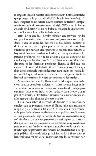 lo largo de toda su historia que se reconozcan normas laborales
que protegen a la parte más débil de la relación de trabajo. Es
fácil imaginar cómo serían las condiciones de trabajo (simple-
mente recordando cómo eran en el siglo XIX) si no hubieran
existido sindicatos y si no se hubiera conseguido que se reco-
nozcan los derechos de los trabajadores.
Otro factor que los liberales afirman que provoca rigidez
son precisamente todas las normas que protegen a los trabaja-
dores o que les conceden derechos: si hay salario mínimo, se
dirá que no se crea empleo porque no se permite que haya
empresas que puedan crear puestos de trabajo más baratos. Si
hay subsidios para los desempleados, se dirá que entonces los
parados preferirán vivir de las ayudas y que no aceptarán los
empleos que se les ofrezcan. Si hay cotizaciones sociales eleva-
das para poder financiar pensiones dignas, se dirá que eso
encarece el coste del trabajo. Si hay convenios colectivos que
fijan condiciones de trabajo decentes para todos los trabajado-
res, se dirá que, además de encarecer el trabajo, se limita la
libertad de contratación y que eso provocará desempleo...
Y, en consecuencia, los liberales defienden que, para poder
crear puestos de trabajo suficientes, lo que hay que hacer es lle-
var a cabo continuas reformas en los mercados de trabajo para
eliminar todos estos factores de rigidez y para proporcionar,
por el contrario, la flexibilidad suficiente a las relaciones labo-
rales que permita alcanzar el pleno empleo.
Estas ideas sobre el mercado de trabajo y la creación de
empleo que se presentan como el último hito son realmente
muy antiguas, de finales del siglo XIX. Cuando se han recupe-
rado para darle cobertura ideológica a las políticas neoliberales,
se han presentado bajo la forma de teorías económicas muy
sofisticadas y con mucho aparato matemático para dar a enten-
der que se trata de proposiciones científicas muy modernas,
pero su sustrato final es el antiguo que acabamos de señalar por
mucho que se presenten disfrazadas de modernidad a la opi-
nión pública. Siguiendo estos principios, en los últimos años se
han realizado multitud de trabajos orientados a mostrar que,
LAS CONDICIONES PARA CREAR EMPLEO DECENTE
87
Alternativas.qxl.qxp 10/10/2011 13:53 PÆgina 87
 