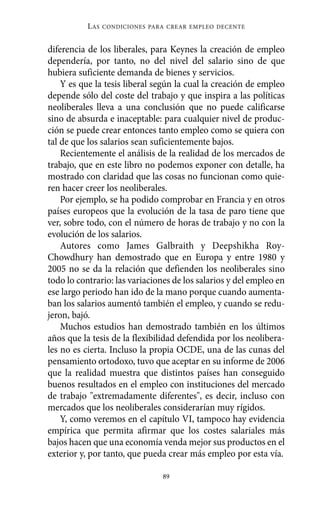 diferencia de los liberales, para Keynes la creación de empleo
dependería, por tanto, no del nivel del salario sino de que
hubiera suficiente demanda de bienes y servicios.
Y es que la tesis liberal según la cual la creación de empleo
depende sólo del coste del trabajo y que inspira a las políticas
neoliberales lleva a una conclusión que no puede calificarse
sino de absurda e inaceptable: para cualquier nivel de produc-
ción se puede crear entonces tanto empleo como se quiera con
tal de que los salarios sean suficientemente bajos.
Recientemente el análisis de la realidad de los mercados de
trabajo, que en este libro no podemos exponer con detalle, ha
mostrado con claridad que las cosas no funcionan como quie-
ren hacer creer los neoliberales.
Por ejemplo, se ha podido comprobar en Francia y en otros
países europeos que la evolución de la tasa de paro tiene que
ver, sobre todo, con el número de horas de trabajo y no con la
evolución de los salarios.
Autores como James Galbraith y Deepshikha Roy-
Chowdhury han demostrado que en Europa y entre 1980 y
2005 no se da la relación que defienden los neoliberales sino
todo lo contrario: las variaciones de los salarios y del empleo en
ese largo periodo han ido de la mano porque cuando aumenta-
ban los salarios aumentó también el empleo, y cuando se redu-
jeron, bajó.
Muchos estudios han demostrado también en los últimos
años que la tesis de la flexibilidad defendida por los neolibera-
les no es cierta. Incluso la propia OCDE, una de las cunas del
pensamiento ortodoxo, tuvo que aceptar en su informe de 2006
que la realidad muestra que distintos países han conseguido
buenos resultados en el empleo con instituciones del mercado
de trabajo "extremadamente diferentes", es decir, incluso con
mercados que los neoliberales considerarían muy rígidos.
Y, como veremos en el capítulo VI, tampoco hay evidencia
empírica que permita afirmar que los costes salariales más
bajos hacen que una economía venda mejor sus productos en el
exterior y, por tanto, que pueda crear más empleo por esta vía.
LAS CONDICIONES PARA CREAR EMPLEO DECENTE
89
Alternativas.qxl.qxp 10/10/2011 13:53 PÆgina 89
 