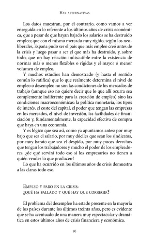 Los datos muestran, por el contrario, como vamos a ver
enseguida en lo referente a los últimos años de crisis económi-
ca, que a pesar de que hayan bajado los salarios se ha destruido
empleo; que con el mismo mercado muy rígido, según los neo-
liberales, España pudo ser el país que más empleo creó antes de
la crisis y luego pasar a ser el que más ha destruido, y, sobre
todo, que no hay relación indiscutible entre la existencia de
normas más o menos flexibles o rígidas y el mayor o menor
volumen de empleo.
Y muchos estudios han demostrado (y hasta el sentido
común lo ratifica) que lo que realmente determina el nivel de
empleo o desempleo no son las condiciones de los mercados de
trabajo (aunque eso no quiere decir que lo que allí ocurra sea
complemente indiferente para la creación de empleo) sino las
condiciones macroeconómicas: la política monetaria, los tipos
de interés, el coste del capital, el poder que tengan las empresas
en los mercados, el nivel de inversión, las facilidades de finan-
ciación y, fundamentalmente, la capacidad efectiva de compra
que haya en una economía.
Y es lógico que sea así, como ya apuntamos antes: por muy
bajo que sea el salario, por muy dóciles que sean los sindicatos,
por muy barato que sea el despido, por muy pocos derechos
que tengan los trabajadores y mucho el poder de los empleado-
res, ¿de qué servirá todo eso si los empresarios no tienen a
quién vender lo que producen?
Lo que ha ocurrido en los últimos años de crisis demuestra
a las claras todo eso.
EMPLEO Y PARO EN LA CRISIS:
¿QUÉ HA FALLADO Y QUÉ HAY QUE CORREGIR?
El problema del desempleo ha estado presente en la mayoría
de los países durante los últimos treinta años, pero es evidente
que se ha acentuado de una manera muy espectacular y dramá-
tica en estos últimos años de crisis financiera y económica.
HAY ALTERNATIVAS
90
Alternativas.qxl.qxp 10/10/2011 13:53 PÆgina 90
 