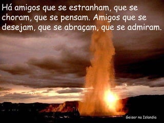 Geiser na Islandia Há amigos que se estranham, que se choram, que se pensam. Amigos que se desejam, que se abraçam, que se admiram. 