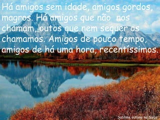Sublime outono na Suiça Há amigos sem idade, amigos gordos, magros. Há amigos que não  nos  chamam, outos que nem sequer os chamamos. Amigos de pouco tempo, amigos de há uma hora, recentíssimos. 