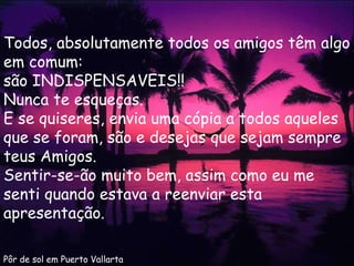 Pôr de sol em Puerto Vallarta Todos, absolutamente todos os amigos têm algo em comum: são INDISPENSAVEIS!!  Nunca te esqueças. E se quiseres, envia uma cópia a todos aqueles que se foram, são e desejas que sejam sempre teus Amigos. Sentir-se-ão muito bem, assim como eu me senti quando estava a reenviar esta apresentação. 