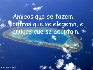 Atol no Pacífico Amigos que se fazem, outros que se elegemn, e amigos que se adoptam. 