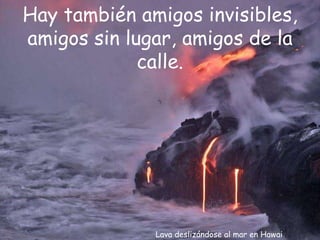 Lava deslizándose al mar en Hawai Hay también amigos invisibles, amigos sin lugar, amigos de la calle. 