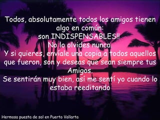 Hermosa puesta de sol en Puerto Vallarta Todos, absolutamente todos los amigos tienen algo en común: son INDISPENSABLES!!  No lo olvides nunca. Y si quieres, envíale una copia a todos aquellos que fueron, son y deseas que sean siempre tus Amigos. Se sentirán muy bien, así me sentí yo cuando lo estaba reeditando 