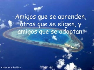 Atolón en el Pacífico Amigos que se aprenden, otros que se eligen, y amigos que se adoptan. 