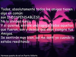 Hermosa puesta de sol en Puerto Vallarta Todos, absolutamente todos los amigos tienen algo en común: son INDISPENSABLES!!  No lo olvides nunca. Y si quieres, envíale una copia a todos aquellos que fueron, son y deseas que sean siempre tus Amigos. Se sentirán muy bien, así me sentí yo cuando lo estaba reeditando 