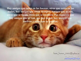 Hay amigos que están en las buenas, otros que están en las
malas, hay amigos que están siempre. Amigos que se ven,
otros que se tocan, otros que se escriben. Por supuesto que
hay amigos que se van, que nos dejan; hay amigos que
vuelven y otros que se quedan.
 