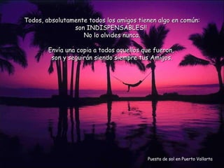 Puesta de sol en Puerto Vallarta Todos, absolutamente todos los amigos tienen algo en común: son INDISPENSABLES!!  No lo olvides nunca. Envía una copia a todos aquellos que fueron,  son y seguirán siendo siempre tus Amigos. 