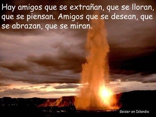 Hay amigos que se extrañan, que se lloran,
que se piensan. Amigos que se desean, que
se abrazan, que se miran.




                                Geiser en Islandia
 