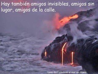 Hay también amigos invisibles, amigos sin
lugar, amigos de la calle.




                    Lava deslizándose al mar en Hawai
 
