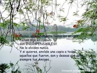 Todos, absolutamente todos los amigos
tienen algo en común:
son INDISPENSABLES!!
No lo olvides nunca.
Y si quieres, envíale una copia a todos
aquellos que fueron, son y deseas que sean
siempre tus Amigos.


                           Sosegado paisaje en Vietnám
 