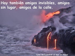 Hay también amigos invisibles, amigos
sin lugar, amigos de la calle.




                   Lava deslizándose al mar en Hawai
 