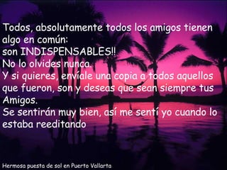 Hermosa puesta de sol en Puerto Vallarta Todos, absolutamente todos los amigos tienen algo en común: son INDISPENSABLES!!  No lo olvides nunca. Y si quieres, envíale una copia a todos aquellos que fueron, son y deseas que sean siempre tus Amigos. Se sentirán muy bien, así me sentí yo cuando lo estaba reeditando 