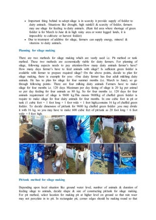  Important thing behind to adopt silage is in scarcity it provide supply of fodder to
dairy animals. Situations like drought, high rainfall & scarcity of fodder, farmers
may use silage for feeding to dairy animals. (Rain fed area where shortage of green
fodder is for March to June & in high rainy area or water logged lands, it is
impossible to cultivate or harvest fodder)
 Due to treatment of additive for silage, farmers can supply energy, mineral &
vitamins to dairy animals.
Planning for silage making
There are two methods for silage making which are vastly used i.e. Pit method or tank
method. These two methods are economically viable for dairy farmers. For planning of
silage, following aspects needs to pay attention-How many dairy animals farmer’s have?
How many days farmer’s have to feed animals with silage? Is sufficient green fodder is
available with farmer to prepare required silage? On the above points, decide to plan for
silage making, there is example for you- -One dairy farmer has four adult milching dairy
animals. He has to plan for silage for four summer months (i.e. March to June), so go
through following points- There are four milking dairy animals Farmers have to make
silage for four months i.e. 120 days Maximum per day feeing of silage is 20 kg per animal
so per day feeding for four animals as 80 kg. So for four months i.e. 120 days for four
animals requirement of silage is 9600 kg.This means 9600kg of chaffed green fodder is
require to make silage for four dairy animals for four months. In one cubic foot in pit or
tank (1 cubic foot = 1 foot long × 1 foot wide × 1 foot high),contains 16 kg of chaffed green
fodder. To decide dimension of pit/tank for 9600 kg chaffed green fodder ,you may divide
it with 16 kg, so you may have to make 600 cubic feet of pit/tank as 20 foot long × 6 foot
wide × 5 foot high.
Pit/tank method for silage making
Depending upon local situation like ground water level, number of animals & duration of
feeding silage to animals, decide shape & size of constructing pit/tank for silage making.
For pit method, select location for making pit at higher level on ground so that rain waer
may not percolate in to pit. In rectangular pit, corner edges should be making round so that
 