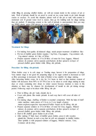 while filling & pressing chaffed fodder, air will not remain inside in the corners of pit or
tank. Wall of pit/tank should be air proof to avoid air too come inside in pit /tank through
cracks or crevices .To avoid this situation, plaster wall of silo pit or tank with cement or
moistened soil. If ground water level is nearer, then go for building tank for silage making
than pit method. If plastering cement to the wall of pit/tank is uneconomical, then you may
use HDPE plastic paper (200 micron) to cover pit/tank inside out position.
Treatment for Silage
 For making best quality & balanced silage, needs proper treatment of additives like-
 Per ton of chaffed green fodder requires 1 kg Urea, 2 kg jaggary, 1 kg common salt,
1 kg mineral mixture & 1 litre of Whey.
 Prepare separate solution in 15 to 20 litres of water for Urea, Jaggary, Mineral
mixture & common salt in separate pots/buckets & then spread it on layer of
pressed chaffed green fodder while filling silo pit/tank.
Procedure for filling silo pit/tank
When fodder crop is in cob stage or Tussling stage, harvest it for preparation of silage.
Very mature stage is not good for preparing silage as its sugar content is decreased as well
as fibre percentage in increased; this kind of fodder is less suitable for silage making.
After harvesting fodder crops, let it dry for 5-6 hours in shed so that moisture content of
fodder will decreases from 80% to 65-70%.Care to be taken to avoid silage making in rainy
days or crops containing dew drops in winter season because moisture is more in this
situation so there may be chances for development of mould in silo pit during storage
period. Following steps to be taken while filling silo pit-
 Prior to filling silo pit / tank, clean& dry it.
 Cover with plastic film inside pit/tank in such way that it will cover all sides of
pit/tank.
 For making silage, chaffing of fodder is essential component. With the help of chaff
cutter machine, make pieces of 1.5c.m. to 2 c.m. length of green
maize.sorghum,sugarcane tops,marwel,Fodder bajara etc for filling silo pit.
 Prepare separate solution in 15 to 20 litres of water for Urea, Jaggary, Mineral
mixture & common salt in separate pots/buckets & then spread it on layer of
pressed chaffed green fodder while filling silo pit/tank.
 Start to fill chaffed green fodder in pit or tank.
 After making 4” thick layer of chaffed green fodder, press it with wooden
plank(Like Mortar) in such a way that air will not entangled in chaffed fodder.
Then sprinkle it with prepared solution of Jaggary, Mineral mixture, Urea,
Common salt & whey.
 