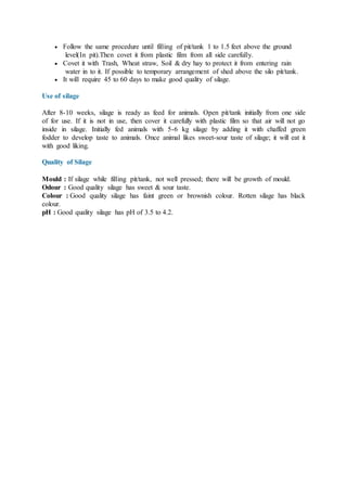  Follow the same procedure until filling of pit/tank 1 to 1.5 feet above the ground
level(In pit).Then covet it from plastic film from all side carefully.
 Covet it with Trash, Wheat straw, Soil & dry hay to protect it from entering rain
water in to it. If possible to temporary arrangement of shed above the silo pit/tank.
 It will require 45 to 60 days to make good quality of silage.
Use of silage
After 8-10 weeks, silage is ready as feed for animals. Open pit/tank initially from one side
of for use. If it is not in use, then cover it carefully with plastic film so that air will not go
inside in silage. Initially fed animals with 5-6 kg silage by adding it with chaffed green
fodder to develop taste to animals. Once animal likes sweet-sour taste of silage; it will eat it
with good liking.
Quality of Silage
Mould : If silage while filling pit/tank, not well pressed; there will be growth of mould.
Odour : Good quality silage has sweet & sour taste.
Colour : Good quality silage has faint green or brownish colour. Rotten silage has black
colour.
pH : Good quality silage has pH of 3.5 to 4.2.
 