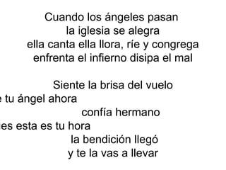 Cuando los ángeles pasan
la iglesia se alegra
ella canta ella llora, ríe y congrega
enfrenta el infierno disipa el mal
Siente la brisa del vuelo
de tu ángel ahora
confía hermano
pues esta es tu hora
la bendición llegó
y te la vas a llevar