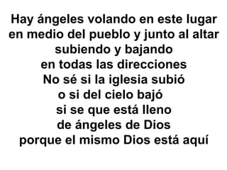 Hay ángeles volando en este lugar
en medio del pueblo y junto al altar
subiendo y bajando
en todas las direcciones
No sé si la iglesia subió
o si del cielo bajó
si se que está lleno
de ángeles de Dios
porque el mismo Dios está aquí