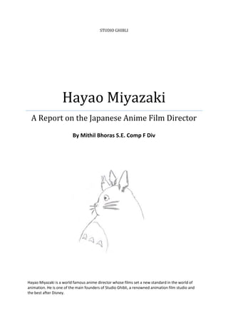 STUDIO GHIBLI




                   Hayao Miyazaki
  A Report on the Japanese Anime Film Director
                         By Mithil Bhoras S.E. Comp F Div




Hayao Miyazaki is a world famous anime director whose films set a new standard in the world of
animation. He is one of the main founders of Studio Ghibli, a renowned animation film studio and
the best after Disney.
 