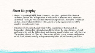 Short Biography
• Hayao Miyazaki (宮崎 駿, born January 5, 1941) is a Japanese film director,
animator, author, and manga artist. A co-founder of Studio Ghibli, a film and
animation studio, he has acquired international praise as a masterful storyteller
and as a maker of anime feature films, and is widely regarded as one of the
greatest animation directors.
• Miyazaki's works are characterized by the recurrence of themes such as
humanity's relationship with nature and technology, the importance of art and
craftsmanship, and the difficulty of maintaining a pacifist ethic in a violent world.
The protagonists of his films are often strong girls or young women, and several
of his films present morally ambiguous antagonists with redeeming qualities.
 