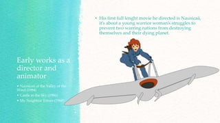 Early works as a
director and
animator
• Nausicaä of the Valley of the
Wind (1984)
• Castle in the Sky (1986)
• My Neighbor Totoro (1988)
• His first full lenght movie he directed is Nausicaä,
it’s about a young warrior woman’s struggles to
prevent two warring nations from destroying
themselves and their dying planet.
 