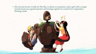 • His second movie, Castle In The Sky, is about a young boy and a girl with a magic
crystal must race against pirates and foreign agents in a search for a legendary
floating castle.
 