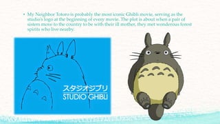 • My Neighbor Totoro is probably the most iconic Ghibli movie, serving as the
studio’s logo at the beginning of every movie. The plot is about when a pair of
sisters move to the country to be with their ill mother, they met wonderous forest
spirits who live nearby.
 