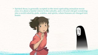 • Spirited Away, is generally accepted as the most captivating animation movie
ever, it is about a family's move to the suburbs, and a 10-year-old girl wandering
into a world ruled by gods, witches, and spirits, where humans are changed into
beasts.
 