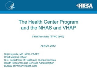 The Health Center Program
             and the NHAS and VHAP
                       SYNChronicity (SYNC 2012)


                               April 20, 2012


Seiji Hayashi, MD, MPH, FAAFP
Chief Medical Officer
U.S. Department of Health and Human Services
Health Resources and Services Administration
Bureau of Primary Health Care
 