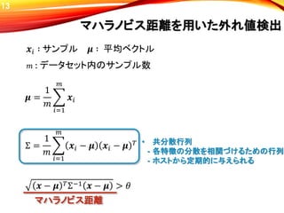 𝝁 =
1
𝑚
𝑖=1
𝑚
𝒙𝑖
𝒙 − 𝝁 𝑇Σ−1 𝒙 − 𝝁 > 𝜃
マハラノビス距離を用いた外れ値検出
Σ =
1
𝑚
𝑖=1
𝑚
𝒙𝑖 − 𝝁 𝒙𝑖 − 𝝁 𝑇
𝒙𝑖 ∶ サンプル 𝝁 ∶ 平均ベクトル
マハラノビス距離
𝑚 : データセット内のサンプル数
• 共分散行列
- 各特徴の分散を相関づけるための行列
- ホストから定期的に与えられる
13
 