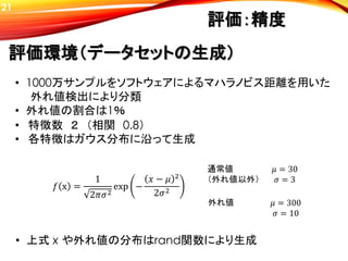 評価環境（データセットの生成）
評価：精度
• 特徴数 ２ （相関 0.8）
• 各特徴はガウス分布に沿って生成
𝑓 x =
1
2𝜋𝜎2
exp −
𝑥 − 𝜇 2
2𝜎2
𝜇 = 30
𝜎 = 3
𝜇 = 300
𝜎 = 10
通常値
（外れ値以外）
外れ値
• 1000万サンプルをソフトウェアによるマハラノビス距離を用いた
外れ値検出により分類
• 外れ値の割合は1％
• 上式 x や外れ値の分布はrand関数により生成
21
 