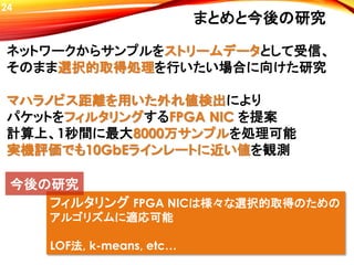 まとめと今後の研究
フィルタリング FPGA NICは様々な選択的取得のための
アルゴリズムに適応可能
LOF法, k-means, etc…
ネットワークからサンプルをストリームデータとして受信、
そのまま選択的取得処理を行いたい場合に向けた研究
マハラノビス距離を用いた外れ値検出により
パケットをフィルタリングするFPGA NIC を提案
計算上、1秒間に最大8000万サンプルを処理可能
実機評価でも10GbEラインレートに近い値を観測
今後の研究
24
 