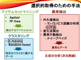 選択的取得のための手法
• 外れ値検出
- マハラノビス距離の利用
- LOF法
• 変化点検出
• 異常行動検出
- ナイーブベイズ
27
• k-means
• Random forest
• Apriori
• FP-Tree
アイテムセットマイニング
クラスタリング
異常検出
頻出するアイテムセット
特定のクラスタに属する
データ
異常なデータ
主成分分析（次元削減）
 