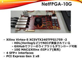 NetFPGA-10G
• Xilinx Virtex-5 XC5VTX240TFFG1759 -2
- HDL(Verilogなど)でNICが実装されている
- GitHubでフリーのライブラリもダウンロード可能
- 10G MACはXilinx のIPコア(商用)
• 4 SFP+ interfaces
• PCI Express Gen 2 x8
8
 